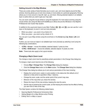 Chapter 4: The Basics of MapInfo Professional

        Getting Around in the Map Window
        There are a wide variety of tools that allow you to zoom, pan, and move objects around the Map
        window. Zooming allows you to look more closely or more widely at a particular geography. Panning
        allows you to move around a map left, right, up, and down. Moving selected objects in an editable
        layer is useful when you want to get your map right.

        You can zoom using the mouse wheel or using the keyboard. For more about zooming using the
        mouse wheel, see Using the Microsoft IntelliMouse to Move Around the Windows in the MapInfo
        Professional User Guide Help System.

        In addition to the usual zoom keys on your Main Toolbar (       ,    , and    ), you can use the + and -
        keys on the keyboard, to zoom in and out more precisely.

        •    When you press +, you zoom in by a factor of 2.
        •    When you press -, you zoom out by a factor of .5.
        You can pan in your Map window using the scroll bars or the Arrow keys Up, Down, Left, and
        Right.

        Further, you can move an object in an editable layer more precisely by selecting it and using the
        following key combinations.

        •    <CTRL + Arrow> - moves the editable, selected objects 1 pixel at a time
        •    <CTRL + Shift Arrow> - moves the editable, selected objects 10 pixels at a time
        Note: These tools also apply to the Layout window.


        Changing a Map's Zoom Level
        You change a map's zoom level by specifying certain parameters in the Change View dialog box.

        To change a map's zoom level do one of the following:

             •   Choose Map > Change View. The Change View dialog box displays.
             •   Click the Change View button on the Main toolbar. The Change View dialog box displays.
        The Change View dialog box allows you to set various parameters of the map including:

             •   Display the current zoom, scale or cursor position in the status bar (the default unit of
                 distance is miles which is specified in Map > Options).
             •   Change the zoom, scale, and the center point of the current map view.
             •   Behavior of the map when you resize the window.
             •   Resize the map to fit the new window, keeping the view the same.
             •   Set the map to preserve the current scale, so that resizing the window has the effect of letting
                 you see more or less of the map.
        The Help System contains the following related topics:

        •    Opening MapInfo Professional Introductory Data
        •    Setting Margins for a Map Window when Printing
        •    Editing Text in a Map or Layout




User Guide                                                                                                   185
 
