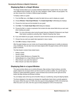 Reviewing the Windows in MapInfo Professional

   Displaying Data in a Graph Window
       The Graph window allows you to visualize statistical relationships in graph format. You can create
       many different kinds of graphs: 3D, bar, line, area, histogram, scatter, bubble, and pie graphs. You
       can also choose from a number of different graph templates.

       To display a table as a graph:

       1. From the File menu, click Open and select the table that you want to display as a graph.

       2. Choose Window > New Graph Window. The Create Graph Step 1 of 2 dialog box displays.

       3. Choose the chart type and the template for your graph.
       4. Click Next. The Create Graph Step 2 of 2 dialog box displays.

       5. Choose the field, or create an expression that contains the data values fields that you want used
          when creating your graph.
           Note: For more information about using the graph features of MapInfo Professional, see Graph
                 Help System available by selecting Help > MapInfo Graphing Help Topics.

       6. If you want labels for your graph, choose the column that the records are to be labeled with.

       7. Choose how you want your graph data organized in rows or series.

       8. Click OK to display a Graph window.

       After the graph displays you can invoke one of several editing dialog boxes to modify an extensive
       array of attributes. You can also move and resize objects within the graph window until the desired
       graph is achieved.

       The Help System contains these related topics:

       •   Editing a Graph
       •   Saving a Graph
       •   Saving a Graph Window as a Template File
       •   Setting Margins for a Graph Window when Printing
       •   When Should I use Label Axis Options?
       •   When Should I use Value Axis Options?


   Displaying Data in a Layout Window
       The Layout window allows you to combine Browsers, Map windows, Graph windows, and other
       graphic objects into one layout which can then be sent to a printer or plotter. You use this type of
       window to create presentation graphics. Layout windows have scroll bars at the right and at the
       bottom like Map windows and Browser windows.

       You can display rulers at the top and to the left to help you in positioning, sizing and aligning objects.

       The Zoom displayed in the status bar indicates the magnification factor that is currently applied to
       the Layout. When the zoom is 37.46%, then the Layout is being displayed 37.46% of its actual size.
       When the zoom is at 123%, then the Layout is being displayed at 123% of its actual size.




188                                                                                  MapInfo Professional v. 9.0
 