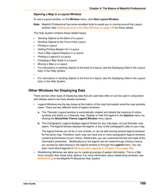 Chapter 4: The Basics of MapInfo Professional

        Opening a Map in a Layout Window
        To use a Layout window, on the Window menu, click New Layout Window.

        Note: MapInfo Professional has some excellent tools to assist you in moving around the Layout
              window. See Getting Around in the Map Window on page 185 for these details.

        The Help System contains these related topics:

        •    Sending Objects to the Back of a Layout
        •    Sending Objects to the Front of the Layout
        •    Printing a Layout
        •    Setting Printing Margins for a Layout
        •    How a Map Legend Displays in a Layout
        •    Printing a Legend in a Layout
        •    Changing a Map Scale in a Layout
        •    Moving a Map or a Layout
        •    For instructions in sending objects to the back of a layout, see the Displaying Data in the Layout
             topic in the Help System.
        •
        •    For instructions in sending objects to the front of a layout, see the Displaying Data in the Layout
             topic in the Help System.


    Other Windows for Displaying Data
        There are two other ways of displaying data that are used less often or can be used in conjunction
        with display options we have already reviewed.

        •    Legend Windows are the key boxes at the bottom of the map that explain what the map symbols
             mean. There are two different kinds of legend windows:
             a. The Thematic Legend window is automatically created and details the meaning of colors,
                symbols and styles on a thematic map. Display or hide this legend in the Options menu, by
                clicking the Show/Hide Theme Legend Window menu option.
             b. The Cartographic Legend displays legend frames for any map layer, not just thematic map
                layers. The legend window displays the legend, or key, to the cartographic data on your map.
                The legend frames can all be in one window, or can be split among several legend windows
                for the same map. Therefore, each map can have one or more cartographic legend windows
                containing the frames of your choice. Additionally, you can customize the text and style of the
                information presented. Modifications to the legend can be made through shortcut menus
                you access by right-clicking in the legend window or through the Legend menu. You can
                learn more about legends in Working with Legends in Chapter 10 on page 369.
        •    Redistricting Windows are allow you to create groupings of spatial information. This is a little
             more complex than these other options. For more information about redistricting windows, see
             Redistricting in the MapInfo Professional Help System.




User Guide                                                                                                 189
 