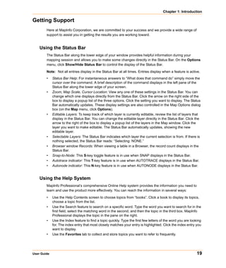 Chapter 1: Introduction

Getting Support
        Here at MapInfo Corporation, we are committed to your success and we provide a wide range of
        support to assist you in getting the results you are working toward.


    Using the Status Bar
        The Status Bar along the lower edge of your window provides helpful information during your
        mapping session and allows you to make some changes directly in the Status Bar. On the Options
        menu, click Show/Hide Status Bar to control the display of the Status Bar.
        Note: Not all entries display in the Status Bar at all times. Entries display when a feature is active.
        •    Status Bar Help: For instantaneous answers to “What does that command do” simply move the
             cursor over the command. A brief description of the command displays in the left pane of the
             Status Bar along the lower edge of your screen.
        •    Zoom, Map Scale, Cursor Location: View any one of these settings in the Status Bar. You can
             change which one displays directly from the Status Bar. Click the arrow on the right side of the
             box to display a popup list of the three options. Click the setting you want to display. The Status
             Bar automatically updates. These display settings are also controlled in the Map Options dialog
             box (on the Map menu, click Options).
        •    Editable Layers: To keep track of which layer is currently editable, review the list of layers that
             display in the Status Bar. You can change the editable layer directly in the Status Bar. Click the
             arrow to the right of the box to display a popup list of the layers in the Map window. Click the
             layer you want to make editable. The Status Bar automatically updates, showing the new
             editable layer.
        •    Selectable Layers: The Status Bar indicates which layer the current selection is from. If there is
             nothing selected, the Status Bar reads: “Selecting: NONE.”
        •    Browser window Records: When viewing a table in a Browser, the record count displays in the
             Status Bar.
        •    Snap-to-Node: This S-key toggle feature is in use when SNAP displays in the Status Bar.
        •    Autotrace indicator: This T-key feature is in use when AUTOTRACE displays in the Status Bar.
        •    Autonode indicator: This N-key feature is in use when AUTONODE displays in the Status Bar.


    Using the Help System
        MapInfo Professional’s comprehensive Online Help system provides the information you need to
        learn and use the product more effectively. You can reach the information in several ways:

        •    Use the Help Contents screen to choose topics from “books”. Click a book to display its topics,
             choose a topic from the list.
        •    Use the Search feature to search on a specific word. Type the word you want to search for in the
             first field, select the matching word in the second, and then the topic in the third box. MapInfo
             Professional displays the topic in the pane on the right.
        •    Use the Index feature to find a topic quickly. Type the first few letters of the word you are looking
             for. The index entry that most closely matches your entry is highlighted. Click the index entry you
             want to display.
        •    Use the Favorites tab to collect and store topics you want to refer to frequently.




User Guide                                                                                                     19
 