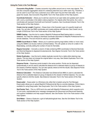Using the Tools in the Tool Manager

        Concentric Ring Buffer – Creates concentric ring buffers around one or more map objects. This
        tool also computes aggregated values for underlying data that occur within each ring. Therefore, it
        can be used to count how many customers occur within each ring and their total sales. You can
        graph the results. See Concentric Ring Buffer Tool in the Tools section of the Help System.

        Coordinate Extractor – Allows you to add two columns to an open table and updates each column
        with x and y coordinates in the table’s native projection. For objects other that points, the x and y
        coordinates will represent CentroidX and CentroidY locations. See Coordinate Extractor Tool in the
        Tools section of the Help System.

        Create Line by Length (Cogoline) – Draws lines in the Cosmetic Layer of a specific length and
        angle. You can also use DMS coordinates and create polylines with this tool. See Create Line by
        Length (COGOLine) Tool in the Tools section of the Help System.

        DBMS Catalog – Use this tool to create a MapInfo Professional MapCatalog table in a remote
        database. You need the catalog to download coordinate information to MapInfo Professional from a
        remote database. This tool should be used by a qualified DBA.

        DBMS Count Rows in Table – Allows you to optimize opening large tables (million or more rows)
        using the DBMS Live Access method (unlinked tables). This will update an entry for a table in the
        MapCatalog, correctly setting the number of rows for that table.

        Degree Converter – Converts a column of data containing DMS coordinates to Decimal Decimals
        and Decimal Degrees to degrees/minutes/seconds. See Degree Converter Tool in the Tools section
        of the Help System.

        Delete Duplicates – Use this tool to delete duplicate records from a table while retaining map
        objects. This tool does not change the original table in any way. See Delete Duplicates Tool in the
        Tools section of the Help System.

        Disperse Points – Disperses points located in the same position. Points can be dispersed
        systematically or can be used to calculate the distance from a selected object (or group of objects) to
        the closest or farthest object(s). You can also specify criteria to limit the results. See Disperse Points
        Tool in the Tools section of the Help System.

        Distance Calculator – The Distance Calculator tool (DistanceCalc.MBX) is used to calculate the
        distance from a selected object (or group of objects) to the closest or farthest object(s). You can also
        specify criteria to limit the results. See Distance Calculator Tool in the Tools section of the Help
        System.

        EasyLoader – EasyLoader is a Windows-only utility that is loaded using the Tool Manager.
        EasyLoader allows you to upload MapInfo Professional tab files to a remote database. Online help is
        available for using EasyLoader. See EasyLoader Tool in the Tools section of the Help System.

        GeoTracker Tool – This is a GPS tool to be used with MapInfo Professional, which supports up to
        12 com ports, sophisticated error message management for Disconnect and Reconnect features,
        and superior installation and help support features. See GeoTracker Tool in the Tools section of the
        Help System.

        Grid Maker – Draws a Graticule: a grid of latitude/longitude lines. See the Grid Maker Tool in the
        Tools section of the Help System.




196                                                                                   MapInfo Professional v. 9.0
 