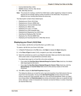 Chapter 5: Putting Your Data on the Map

        •    Comma Delimited files (.CSV)
        •    RDBMS (Oracle, Informix, SQL Server)
        •    XML (Web Map Service)
        Note: The process for creating a .tab file from ASCII data is called “registering” instead of creating
              because we are actually making a series of pointers to the ASCII data. The process is
              different but your resulting files behave the same way.

        The Help System contains these related topics:

        •    Displaying your Excel (.XLS) Data
        •    Displaying your Access (.MDB) Data
        •    Displaying your Comma Delimited Data
        •    Displaying your dBase Data
        •    Displaying your Lotus 1-2-3 Data
        •    Displaying your ESRI Shapefile Data
        •    Displaying and Registering Your ASCII Data
        •    Importing and Displaying GML File Data
        •    Displaying Your Remote DBMS Data
        •    Displaying and Importing Data from a Web Map Service


    Displaying your Excel (.XLS) Data
        You can create a .tab file from an Excel file that is up to 64K in size.

        To create a .tab file from your Excel (.XLS) data:

        1. In MapInfo Professional on the File menu, click Open to display the Open dialog box.

        2. In the Files of Type list select (.XLS), navigate to your data, and click Open.

        3. Select the worksheet you want in your MapInfo data table. Make sure that this data includes
           either postal codes or longitude/latitude coordinate values.

             The default data range for an Excel file is the entire worksheet.
             •   If you select the Use Row Above Selected Range for Column Titles check box, the default
                 data range begins at A2 (row 2).
             •   If you clear the Use Row Above Selected Range for Column Titles check box, both the
                 Named Range and Current Value fields revert to their previous values on the Entire
                 Worksheet.
        4. Click OK to display the Set Field Properties dialog box.

             This dialog box allows you to reset the name, type and properties of any field (column) that you
             import from the Excel table. The top of the Set Field Properties window shows the Fields
             (column names) and Type (character, date, etc.) from the Excel spreadsheet. When you select
             one of these fields, the Field Information box entries at the bottom allow you to specify the field
             name, data type, number of characters (for character and decimal fields) or number of decimals
             (for decimal fields only).




User Guide                                                                                                 201
 