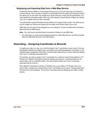 Chapter 5: Putting Your Data on the Map

    Displaying and Importing Data from a Web Map Service
        A Web Map Service (WMS) is a technology that gives you a source for data over your Intranet or
        over the Internet. This innovation is based on a specification from the Open GIS Consortium (OGC)
        and allows you to use raster map images from servers that also comply with the specification. You
        must specify the coordinate system within your data request to ensure that the images you retrieve
        “sync up” or register with your other map data.

        This specification supports transparent pixel definition for image formats as well. This allows you to
        use the images you retrieve as overlays and not solely as the bottom layer of your map.

        WMS data may not exist for the geography you are looking for. Further, the data that is provided is
        determined by the WMS server.

        Note: You must have a working Internet connection to retrieve or use WMS data.
        •    For instructions on retrieving and displaying data from a Web Map Service, see Retrieving Map
             Data from Web Map Services in the Help System.



Geocoding – Assigning Coordinates to Records
        To display your data on a map, you must first assign X and Y coordinates to each record. One way
        that MapInfo Professional assigns these coordinates is by matching geographic information in your
        database table to geographic information in another table (referred to as a search table) that already
        has X and Y coordinates associated with it.

        For example, you want to assign X and Y coordinates to a customer record whose address is 127
        Winston Ave. MapInfo Professional reads that address and looks for a matching address in the
        search table, such as a StreetPro table. (This search table already has X and Y coordinates
        associated with its records.)

        When MapInfo Professional matches 127 Winston Ave in your table to 127 Winston Ave in the
        search table, it assigns the corresponding X and Y coordinates to your record. The geocoded point
        becomes part of your database. You can then view these points by displaying your table in a Map
        window.




User Guide                                                                                               211
 