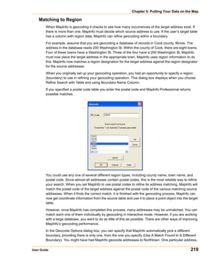 Chapter 5: Putting Your Data on the Map

    Matching to Region
        When MapInfo is geocoding it checks to see how many occurrences of the target address exist. If
        there is more than one, MapInfo must decide which source address to use. If the user’s target table
        has a column with region data, MapInfo can refine geocoding within a boundary.

        For example, assume that you are geocoding a database of records in Cook county, Illinois. The
        address in the database reads 200 Washington St. Within the county of Cook, there are eight towns.
        Four of these towns have a Washington St. Three of the four have a 200 Washington St. MapInfo
        must now place the target address in the appropriate town. MapInfo uses region information to do
        this. MapInfo now matches a region designation for the target address against the region designator
        for the source addresses.
        When you originally set up your geocoding operation, you had an opportunity to specify a region
        (boundary) to use in refining your geocoding operation. This dialog box displays when you choose
        Refine Search with Table and using Boundary Name Column.

        If you specified a postal code table you enter the postal code and MapInfo Professional returns
        possible matches.




        You could use any one of several different region types, including county name, town name, and
        postal code. Since almost all addresses contain postal codes, this is the most reliable way to refine
        your search. When you set MapInfo to use postal codes to refine its address matching, MapInfo will
        match the postal code of the target address against the postal code of the various matching source
        addresses. When it finds the correct match, it is finished with the geocoding process. MapInfo can
        now get coordinate information from the source table and use it to place a point object into the target
        table.

        However, once MapInfo has completed this process, many addresses may be unmatched. You can
        match each one of them individually by geocoding in interactive mode. However, if you are working
        with a large database, you want to do as little of this as possible. There are other ways of improving
        MapInfo’s geocoding performance.

        In the Geocode Options dialog box, you can specify that MapInfo automatically pick a different
        boundary, providing there is only one, from the one you specify (Use A Match Found In A Different
        Boundary). You might have had MapInfo geocode addresses to Northtown. One particular address,

User Guide                                                                                                219
 