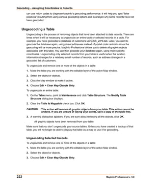Geocoding – Assigning Coordinates to Records

       can use return codes to diagnose MapInfo’s geocoding performance. It will help you spot “false
       positives” resulting from using various geocoding options and to analyze why some records have not
       been geocoded.


   Ungeocoding a Table
       Ungeocoding is the process of removing objects that have been attached to data records. There are
       times when it will be necessary to ungeocode an entire table or selected records in a table. For
       example, you have geocoded a database of customers using US_ZIPS.tab. Later, you want to
       geocode the database again, using street addresses instead of postal code centroids since the
       geocoding will be more precise. MapInfo Professional allows you to delete all graphic objects
       associated with this table. You can then geocode your database again, using more specific
       coordinates. Ungeocoding only selected records from your table is useful when the location
       information changes for a relatively small number of records, such as address changes in a
       geocoded list of customers.

       To ungeocode and remove one or more of the objects in a table:

       1. Make the table you are working with the editable layer of the active Map window.

       2. Select the object or objects.

       3. Click the Map window to make it active.

       4. Choose Edit > Clear Map Objects Only.

       To ungeocode an entire table:

       1. On the Table menu, point to Maintenance and click Table Structure. The Modify Table
          Structure dialog box displays.

       2. Clear the Table Is Mappable check box. Click OK.

       CAUTION:     This action will remove all graphic objects from your table. This action cannot be
                    undone. If you are unsure of losing your points, save a copy of the table first.

       3. A warning dialog box appears. If you are sure about removing all the objects, click OK.

              All graphic objects have been removed from your table.

       Make sure that you don’t ungeocode your source tables. Unless you have created a backup of that
       table, you will no longer be able to display that table as a map or use it for geocoding.


       Ungeocoding Selected Records
       To ungeocode and remove one or more of the objects in a table:

       1. Make the table you are working with the editable layer of the active Map window.

       2. Select the object or objects.

       3. Choose Edit > Clear Map Objects Only.




222                                                                             MapInfo Professional v. 9.0
 