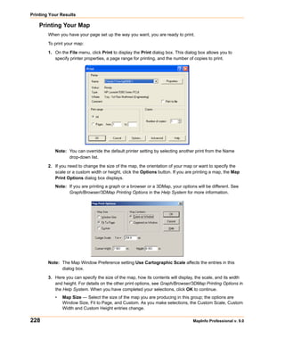 Printing Your Results

    Printing Your Map
        When you have your page set up the way you want, you are ready to print.

        To print your map:

        1. On the File menu, click Print to display the Print dialog box. This dialog box allows you to
           specify printer properties, a page range for printing, and the number of copies to print.




           Note: You can override the default printer setting by selecting another print from the Name
                 drop-down list.

        2. If you need to change the size of the map, the orientation of your map or want to specify the
           scale or a custom width or height, click the Options button. If you are printing a map, the Map
           Print Options dialog box displays.
           Note: If you are printing a graph or a browser or a 3DMap, your options will be different. See
                 Graph/Browser/3DMap Printing Options in the Help System for more information.




        Note: The Map Window Preference setting Use Cartographic Scale affects the entries in this
              dialog box.

        3. Here you can specify the size of the map, how its contents will display, the scale, and its width
           and height. For details on the other print options, see Graph/Browser/3DMap Printing Options in
           the Help System. When you have completed your selections, click OK to continue.
           •   Map Size — Select the size of the map you are producing in this group; the options are
               Window Size, Fit to Page, and Custom. As you make selections, the Custom Scale, Custom
               Width and Custom Height entries change.

228                                                                               MapInfo Professional v. 9.0
 