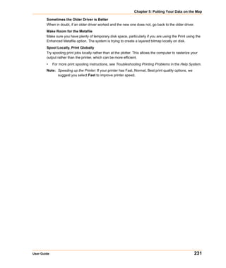 Chapter 5: Putting Your Data on the Map

        Sometimes the Older Driver is Better
        When in doubt, if an older driver worked and the new one does not, go back to the older driver.
        Make Room for the Metafile
        Make sure you have plenty of temporary disk space, particularly if you are using the Print using the
        Enhanced Metafile option. The system is trying to create a layered bitmap locally on disk.
        Spool Locally, Print Globally
        Try spooling print jobs locally rather than at the plotter. This allows the computer to rasterize your
        output rather than the printer, which can be more efficient.
        •    For more print spooling instructions, see Troubleshooting Printing Problems in the Help System.
        Note: Speeding up the Printer: If your printer has Fast, Normal, Best print quality options, we
              suggest you select Fast to improve printer speed.




User Guide                                                                                                 231
 