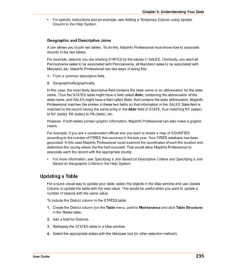 Chapter 6: Understanding Your Data

        •    For specific instructions and an example, see Adding a Temporary Column using Update
             Column in the Help System.



        Geographic and Descriptive Joins
        A join allows you to join two tables. To do this, MapInfo Professional must know how to associate
        records in the two tables.

        For example, assume you are shading STATES by the values in SALES. Obviously, you want all
        Pennsylvania sales to be associated with Pennsylvania, all Maryland sales to be associated with
        Maryland, etc. MapInfo Professional has two ways of doing this:

        1. From a common descriptive field.

        2. Geographically/graphically.

        In this case, the most likely descriptive field contains the state name or an abbreviation for the state
        name. Thus the STATES table might have a field called Abbr, containing the abbreviation of the
        state name, and SALES might have a field called State, that contains the state abbreviation. MapInfo
        Professional matches the entries in these two fields so that information in the SALES State field is
        matched to the record having the same entry in the Abbr field of STATE, thus matching NY (sales)
        to NY (state), PA (sales) to PA (state), etc.

        However, if both tables contain graphic information, MapInfo Professional can also make a graphic
        match.

        For example, if you are a conservation official and you want to shade a map of COUNTIES
        according to the number of FIRES that occurred in the last year. Your FIRES database has been
        geocoded. In this case MapInfo Professional could examine the coordinates of each fire location and
        determine the county where the fire had occurred. That would allow MapInfo Professional to
        associate each fire record with the appropriate county.

        •    For more information, see Specifying a Join Based on Descriptive Criteria and Specifying a Join
             Based on Geographic Criteria in the Help System.


    Updating a Table
        For a quick visual way to update your table, select the objects in the Map window and use Update
        Column to update the table with the new value. This would be useful when you want to update a
        number of objects with the same value.

        To include the District column in the STATES table:

        1. Create the District column (on the Table menu, point to Maintenance and click Table Structure)
           in the States table.

        2. Add a field for Districts.

        3. Redisplay the STATES table in a Map window.

        4. Select the appropriate states with the Marquee tool (or other selection method).




User Guide                                                                                                 235
 