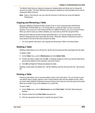 Chapter 6: Understanding Your Data

        The Modify Table Structure dialog box displays for editable tables and allows you to change the
        structure of a table. The View Table Structure dialog box displays for read-only tables and is only for
        viewing the table's structure.

        Note: Keep in mind that you can only view the structure of a file that you bring into MapInfo
              Professional.


    Copying and Renaming a Table
        Because a MapInfo Professional table consists of two or more component files (STATES.tab,
        STATES.DAT, STATES.MAP, etc.), all of these files for a particular table must be in the same
        directory. If you move any of the component files to a different directory, you must move all of them.
        When you want to back up a table to diskette, you must back up all of the component files.

        Because each table has at least two files associated with it, you cannot change one file name
        without changing all the other associated file names. Otherwise, MapInfo Professional would not
        know where to find all the files that constitute the table.

        •    For more specific instructions, see Copying and Renaming a Table in the Help System.


    Deleting a Table
        Deleting a table allows you to remove the .tab file and all component files associated with the table.

        To delete a table:

        1. On the Table menu, point to Maintenance and click Delete Table.

        2. Choose the table to delete and click OK. A message displays to inform you that the table will be
           permanently deleted and the operation cannot be undone.

        3. Click OK and MapInfo Professional deletes the table.

        Deleting a raster table only deletes the *.tab file. Deleting a grid file removes both the *.tab and grid
        file.


    Packing a Table
        Packing a table allows you to compress tables to take up less disk space. You can choose to pack
        only tabular data or graphic objects or both. Packing tabular data removes deleted records. When
        you pack a table, MapInfo Professional requires that you have twice as much free space as the table
        takes up to handle a copy of the database as a scratch file.

        To pack a table:

        1. On the Table menu, point to Maintenance and click Pack Table. The Pack Table dialog box
           displays.

        2. Choose a table from the Pack Table drop-down list.

        3. Click the appropriate radio button to specify the type(s) of data.




User Guide                                                                                                  243
 
