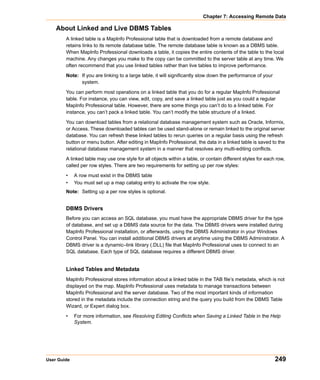 Chapter 7: Accessing Remote Data

    About Linked and Live DBMS Tables
        A linked table is a MapInfo Professional table that is downloaded from a remote database and
        retains links to its remote database table. The remote database table is known as a DBMS table.
        When MapInfo Professional downloads a table, it copies the entire contents of the table to the local
        machine. Any changes you make to the copy can be committed to the server table at any time. We
        often recommend that you use linked tables rather than live tables to improve performance.

        Note: If you are linking to a large table, it will significantly slow down the performance of your
              system.

        You can perform most operations on a linked table that you do for a regular MapInfo Professional
        table. For instance, you can view, edit, copy, and save a linked table just as you could a regular
        MapInfo Professional table. However, there are some things you can’t do to a linked table. For
        instance, you can’t pack a linked table. You can’t modify the table structure of a linked.

        You can download tables from a relational database management system such as Oracle, Informix,
        or Access. These downloaded tables can be used stand-alone or remain linked to the original server
        database. You can refresh these linked tables to rerun queries on a regular basis using the refresh
        button or menu button. After editing in MapInfo Professional, the data in a linked table is saved to the
        relational database management system in a manner that resolves any multi-editing conflicts.

        A linked table may use one style for all objects within a table, or contain different styles for each row,
        called per row styles. There are two requirements for setting up per row styles:

        •    A row must exist in the DBMS table
        •    You must set up a map catalog entry to activate the row style.
        Note: Setting up a per row styles is optional.


        DBMS Drivers
        Before you can access an SQL database, you must have the appropriate DBMS driver for the type
        of database, and set up a DBMS data source for the data. The DBMS drivers were installed during
        MapInfo Professional installation, or afterwards, using the DBMS Administrator in your Windows
        Control Panel. You can install additional DBMS drivers at anytime using the DBMS Administrator. A
        DBMS driver is a dynamic–link library (.DLL) file that MapInfo Professional uses to connect to an
        SQL database. Each type of SQL database requires a different DBMS driver.


        Linked Tables and Metadata
        MapInfo Professional stores information about a linked table in the TAB file’s metadata, which is not
        displayed on the map. MapInfo Professional uses metadata to manage transactions between
        MapInfo Professional and the server database. Two of the most important kinds of information
        stored in the metadata include the connection string and the query you build from the DBMS Table
        Wizard, or Expert dialog box.

        •    For more information, see Resolving Editing Conflicts when Saving a Linked Table in the Help
             System.




User Guide                                                                                                   249
 