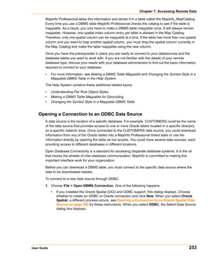 Chapter 7: Accessing Remote Data

        MapInfo Professional takes this information and stores it in a table called the MapInfo_MapCatalog.
        Every time you use a DBMS table MapInfo Professional checks the catalog to see if the table is
        mappable. As a result, you only have to make a DBMS table mappable once. It will always remain
        mappable. However, one spatial index column entry per table is allowed in the Map Catalog.
        Therefore, only one spatial column can be mappable at a time. If the table has more than one spatial
        column and you want to map another spatial column, you must drop the spatial column currently in
        the Map Catalog and make the table mappable using the new column.

        Once you have the prerequisites in place you are ready to connect to your datasources and the
        database tables you want to work with. If you are not familiar with the details of your remote
        database type, discuss your needs with your database administrator to find out the basic information
        required to connect to your database.

        •    For more information, see Making a DBMS Table Mappable and Changing the Symbol Style in a
             Mappable DBMS Table in the Help System.
        The Help System contains these additional related topics:

        •    Understanding Per Row Object Styles
        •    Making a DBMS Table Mappable for Geocoding
        •    Changing the Symbol Style in a Mappable DBMS Table


    Opening a Connection to an ODBC Data Source
        A data source is the location of a specific database. For example, CUSTOMERS could be the name
        of the data source that provides access to one or more Oracle tables located in a specific directory
        on a specific network drive. Once connected to the CUSTOMERS data source, you could download
        information from any of the Oracle tables into a MapInfo Professional linked table or use the
        information directly by opening the table as live access. You could have several data sources, each
        providing access to different databases in different locations.

        Open Database Connectivity is a standard for accessing disparate database systems. It is the oil
        that moves the wheels of inter-database communication. MapInfo is committed to making this
        important interface work for your organization.

        Before you can download a DBMS table, you must connect to the specific data source where the
        data to be downloaded resides.

        To connect to a new data source through ODBC:

        1. Choose File > Open DBMS Connection. One of the following happens:
             •   If you installed the Oracle Spatial (OCI) and ODBC support, this dialog displays. Choose
                 whether to create an ODBC or Oracle connection and click New. When you select Oracle
                 Spatial, a different process occurs, see Opening a Connection to an Oracle Spatial Data
                 Source on page 255 for these instructions. When you select ODBC, the Select Data Source
                 dialog box displays.




User Guide                                                                                             253
 