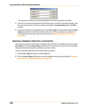 Accessing Data in Remote Spatial Databases




           You may need to speak to your Oracle Database Administrator to get this information.

       3. Type your user name and password for the Oracle server connection in the fields provided. Type
          the name of the server on which your tables are located in the Server Name field. Click OK to
          continue.

       4. To access the tables on the selected server, select File > Open and click arrow beside the Files
          of type drop-down list. Scroll to the bottom of the list to find the connection you created. For
          more details about opening a table from this server, see Opening a Database Table from a
          Connection.


   Opening a Database Table from a Connection
       Once you have opened a connection to a database, the connection is available each time you select
       File > Open and click the Files of Type drop-down list. From there you can open live or linked tables
       located on that server through the connection you have created.

       To open a particular table based on the data source connection:

       1. Choose File > Open to display the Open dialog box.

       2. From the Files of type drop-down list, select the database connection you created in Opening a
          Connection to an ODBC Data Source on page 253.




256                                                                               MapInfo Professional v. 9.0
 