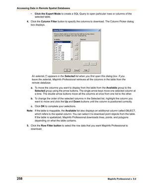 Accessing Data in Remote Spatial Databases

           •     Click the Expert Mode to create a SQL Query to open particular rows or columns of the
                 selected table.
       4. Click the Column Filter button to specify the columns to download. The Column Picker dialog
          box displays.




               An asterisk (*) appears in the Selected list when you first open this dialog box. If you
               leave the asterisk, MapInfo Professional retrieves all the columns in the table from the
               remote database.

           a. To move the columns you want to display from the table from the Available group to the
              Selected group using the arrow buttons. The single arrow keys move one selected column at
              a time. The double arrow buttons move all the columns at once from one list to the other.
           b. To change the order of the selected columns in the Selected list, highlight the column you
              want to move and click the Up and Down buttons until the column is positioned correctly.
           c. Click OK to complete your selections.
       Note: If the table is mappable, the Available list also displays an additional column called OBJECT,
             which refers to the spatial column. You can select it to download point objects from the table.
             If the table is spatialized, MapInfo Professional downloads lines, points, and polygons
             depending on what the table contains.

       5. Click the Row Filter button to select the row data that you want MapInfo Professional to
          download.




258                                                                                   MapInfo Professional v. 9.0
 