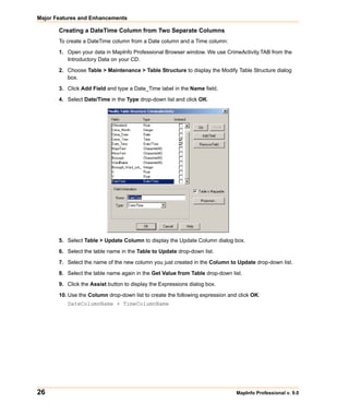 Major Features and Enhancements

       Creating a DateTime Column from Two Separate Columns
       To create a DateTime column from a Date column and a Time column:

       1. Open your data in MapInfo Professional Browser window. We use CrimeActivity.TAB from the
          Introductory Data on your CD.

       2. Choose Table > Maintenance > Table Structure to display the Modify Table Structure dialog
          box.

       3. Click Add Field and type a Date_Time label in the Name field.

       4. Select Date/Time in the Type drop-down list and click OK.




       5. Select Table > Update Column to display the Update Column dialog box.

       6. Select the table name in the Table to Update drop-down list.

       7. Select the name of the new column you just created in the Column to Update drop-down list.

       8. Select the table name again in the Get Value from Table drop-down list.

       9. Click the Assist button to display the Expressions dialog box.

       10. Use the Column drop-down list to create the following expression and click OK:
          DateColumnName + TimeColumnName




26                                                                             MapInfo Professional v. 9.0
 