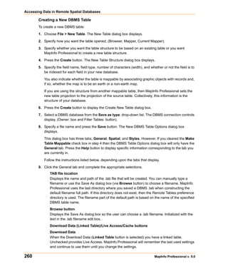 Accessing Data in Remote Spatial Databases

       Creating a New DBMS Table
       To create a new DBMS table:

       1. Choose File > New Table. The New Table dialog box displays.

       2. Specify how you want the table opened, (Browser, Mapper, Current Mapper).

       3. Specify whether you want the table structure to be based on an existing table or you want
          MapInfo Professional to create a new table structure.

       4. Press the Create button. The New Table Structure dialog box displays.

       5. Specify the field name, field type, number of characters (width), and whether or not the field is to
          be indexed for each field in your new database.

           You also indicate whether the table is mappable by associating graphic objects with records and,
           if so, whether the map is to be an earth or a non-earth map.

           If you are using the structure from another mappable table, then MapInfo Professional sets the
           new table projection to the projection of the source table. Collectively, this information is the
           structure of your database.

       6. Press the Create button to display the Create New Table dialog box.

       7. Select a DBMS database from the Save as type: drop-down list. The DBMS connection controls
          display, (Owner: box and Filter Tables: button).

       8. Specify a file name and press the Save button. The New DBMS Table Options dialog box
          displays.

           This dialog box has three tabs, General, Spatial, and Styles. However, If you cleared the Make
           Table Mappable check box in step 4 then the DBMS Table Options dialog box will only have the
           General tab. Press the Help button to display specific information corresponding to the tab you
           are currently in.

           Follow the instructions listed below, depending upon the tabs that display.

       9. Click the General tab and complete the appropriate selections.
              TAB file location
              Displays the name and path of the .tab file that will be created. You can manually type a
              filename or use the Save As dialog box (via Browse button) to choose a filename. MapInfo
              Professional uses the last directory where you saved a DBMS .tab when constructing the
              default filename full path. If this directory does not exist, then the Remote Tables preference
              directory is used. The filename part of the default path is based on the name of the specified
              DBMS table name.
              Browse button
              Displays the Save As dialog box so the user can choose a .tab filename. Initialized with the
              text in the .tab filename edit box.
              Download Data (Linked Table)/Live Access/Cache buttons
              Download Data
              When the Download Data (Linked Table button is selected) you have a linked table.
              Unchecked provides Live Access. MapInfo Professional will remember the last used settings
              and continue to use them until you change the settings.

260                                                                                MapInfo Professional v. 9.0
 