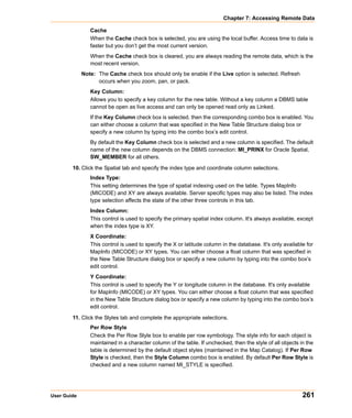 Chapter 7: Accessing Remote Data

                Cache
                When the Cache check box is selected, you are using the local buffer. Access time to data is
                faster but you don’t get the most current version.
                When the Cache check box is cleared, you are always reading the remote data, which is the
                most recent version.
             Note: The Cache check box should only be enable if the Live option is selected. Refresh
                   occurs when you zoom, pan, or pack.
                Key Column:
                Allows you to specify a key column for the new table. Without a key column a DBMS table
                cannot be open as live access and can only be opened read only as Linked.
                If the Key Column check box is selected, then the corresponding combo box is enabled. You
                can either choose a column that was specified in the New Table Structure dialog box or
                specify a new column by typing into the combo box’s edit control.
                By default the Key Column check box is selected and a new column is specified. The default
                name of the new column depends on the DBMS connection: MI_PRINX for Oracle Spatial,
                SW_MEMBER for all others.

        10. Click the Spatial tab and specify the index type and coordinate column selections.
                Index Type:
                This setting determines the type of spatial indexing used on the table. Types MapInfo
                (MICODE) and XY are always available. Server specific types may also be listed. The index
                type selection affects the state of the other three controls in this tab.
                Index Column:
                This control is used to specify the primary spatial index column. It's always available, except
                when the index type is XY.
                X Coordinate:
                This control is used to specify the X or latitude column in the database. It's only available for
                MapInfo (MICODE) or XY types. You can either choose a float column that was specified in
                the New Table Structure dialog box or specify a new column by typing into the combo box’s
                edit control.
                Y Coordinate:
                This control is used to specify the Y or longitude column in the database. It's only available
                for MapInfo (MICODE) or XY types. You can either choose a float column that was specified
                in the New Table Structure dialog box or specify a new column by typing into the combo box’s
                edit control.

        11. Click the Styles tab and complete the appropriate selections.
                Per Row Style
                Check the Per Row Style box to enable per row symbology. The style info for each object is
                maintained in a character column of the table. If unchecked, then the style of all objects in the
                table is determined by the default object styles (maintained in the Map Catalog). If Per Row
                Style is checked, then the Style Column combo box is enabled. By default Per Row Style is
                checked and a new column named MI_STYLE is specified.




User Guide                                                                                                  261
 