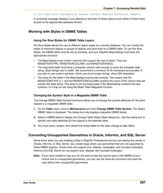 Chapter 7: Accessing Remote Data

        If you need more information, please contact MapInfo Technical Support.
        A combined message displays if you attempt to add both of these options and neither of them have
        access to the appropriate database drivers.


    Working with Styles in DBMS Tables

        Using Per Row Styles for DBMS Table Layers
        Per Row Styles allows the use of different object styles on a remote database. You can modify the
        styles of individual objects or groups of objects and save them to a DBMS table. To use Per Row
        Styles, the DBMS table must be set up correctly, and your MapInfo MapCatalog must have the
        appropriate structure:

        •    The MapCatalog must contain columns that support the use of styles. They are:
             RENDITIONTYPE, RENDITIONCOLUMN, and RENDITIONTABLE.
        •    The map table itself must have a character column wide enough to store the complete style
             string. Style strings vary in width. We recommend a minimum of 50 characters be provided. If
             you plan to use custom symbols, which use much longer strings, allow 200 characters.
        •    The entry for the table in the MapCatalog must be set correctly. This means that the
             RENDITIONTYPE is 1, and the RENDITIONCOLUMN contains the name of the column that will
             contain the style string. This entry is set by EasyLoader if the MapCatalog contains the new
             columns, or it may be set using the Make Table Mappable function.


        Changing the Symbol Style in a Mappable DBMS Table
        The Change DBMS Table Symbol command allows you to change the symbol attributes for the point
        objects in a mappable DBMS table.

        1. On the Table menu, point to Maintenance and click Change DBMS Table Symbol. The Select
           DBMS Table is displayed. The dialog box only displays mappable DBMS tables.

        2. Select a DBMS table to display the Change Table Object Style dialog box. Use the dialog box to
           specify new style attributes for the objects in the selected table.

        3. You must close, reopen, and refresh the linked table for the style change to take effect.


    Converting Unsupported Geometries in Oracle, Informix, and SQL Server
        Some times when you are creating a Map in MapInfo Professional and you are storing the results in
        Oracle, Informix, or SQL Server, you create maps which use geometries that are not supported by
        these DBMS engines. Oracle does not support arcs, ellipses, rectangles, and rounded rectangles.
        Informix and SQL Server do not support arcs, ellipses, and rounded rectangles.

        Note: If you have created a map you do not want to lose but cannot save to the DBMS of your
              choice due to unsupported geometries, you can use the Save As command and save the
              map without the unsupported geometries.




User Guide                                                                                             267
 