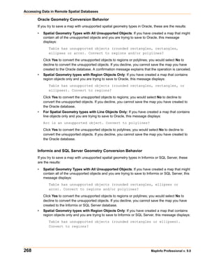 Accessing Data in Remote Spatial Databases

       Oracle Geometry Conversion Behavior
       If you try to save a map with unsupported spatial geometry types in Oracle, these are the results:

       •   Spatial Geometry Types with All Unsupported Objects: If you have created a map that might
           contain all of the unsupported objects and you are trying to save to Oracle, this message
           displays:
              Table has unsupported objects (rounded rectangles, rectangles,
              ellipses or arcs). Convert to regions and/or polylines?

           Click Yes to convert the unsupported objects to regions or polylines; you would select No to
           decline to convert the unsupported objects. If you decline, you cannot save the map you have
           created to the Oracle database. A confirmation message explains that the operation is canceled.
       •   Spatial Geometry types with Region Objects Only: If you have created a map that contains
           region objects only and you are trying to save to Oracle, this message displays:
              Table has unsupported objects (rounded rectangles, rectangles, or
              ellipses). Convert to regions?

           Click Yes to convert the unsupported objects to regions; you would select No to decline to
           convert the unsupported objects. If you decline, you cannot save the map you have created to
           the Oracle database.
       •   For Spatial Geometry types with Line Objects Only: If you have created a map that contains
           line objects only and you are trying to save to Oracle, this message displays:
           Arc is an unsupported object. Convert to polylines?

           Click Yes to convert the unsupported objects to polylines; you would select No to decline to
           convert the unsupported objects. If you decline, you cannot save the map you have created to
           the Oracle database.


       Informix and SQL Server Geometry Conversion Behavior
       If you try to save a map with unsupported spatial geometry types in Informix or SQL Server, these
       are the results:

       •   Spatial Geometry Types with All Unsupported Objects: If you have created a map that might
           contain all of the unsupported objects and you are trying to save to Informix or SQL Server, this
           message displays:
              Table has unsupported objects (rounded rectangles, ellipses or
              arcs). Convert to regions and/or polylines?

           Click Yes to convert the unsupported objects to regions or polylines; you would select No to
           decline to convert the unsupported objects. If you decline, you cannot save the map you have
           created to the Informix or SQL Server database.
       •   Spatial Geometry types with Region Objects Only: If you have created a map that contains
           region objects only and you are trying to save to Informix or SQL Server, this message displays:
              Table has unsupported objects (rounded rectangles or ellipses).
              Convert to regions?




268                                                                               MapInfo Professional v. 9.0
 