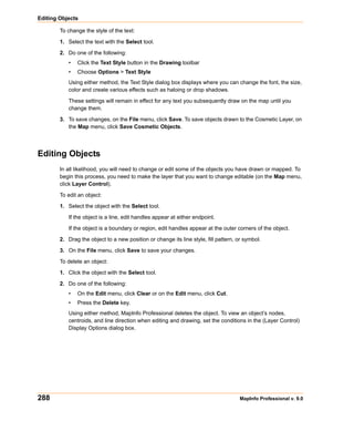 Editing Objects

        To change the style of the text:

        1. Select the text with the Select tool.

        2. Do one of the following:
           •   Click the Text Style button in the Drawing toolbar
           •   Choose Options > Text Style
           Using either method, the Text Style dialog box displays where you can change the font, the size,
           color and create various effects such as haloing or drop shadows.

           These settings will remain in effect for any text you subsequently draw on the map until you
           change them.

        3. To save changes, on the File menu, click Save. To save objects drawn to the Cosmetic Layer, on
           the Map menu, click Save Cosmetic Objects.




Editing Objects
        In all likelihood, you will need to change or edit some of the objects you have drawn or mapped. To
        begin this process, you need to make the layer that you want to change editable (on the Map menu,
        click Layer Control).

        To edit an object:

        1. Select the object with the Select tool.

           If the object is a line, edit handles appear at either endpoint.

           If the object is a boundary or region, edit handles appear at the outer corners of the object.

        2. Drag the object to a new position or change its line style, fill pattern, or symbol.

        3. On the File menu, click Save to save your changes.

        To delete an object:

        1. Click the object with the Select tool.

        2. Do one of the following:
           •   On the Edit menu, click Clear or on the Edit menu, click Cut.
           •   Press the Delete key.
           Using either method, MapInfo Professional deletes the object. To view an object’s nodes,
           centroids, and line direction when editing and drawing, set the conditions in the (Layer Control)
           Display Options dialog box.




288                                                                                  MapInfo Professional v. 9.0
 