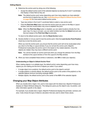 Editing Objects

        4. Determine the anchor point by doing one of the following:
            •   Accept the default anchor point of the selected object(s) by leaving the X and Y coordinates
                that display in these field as they are
            Note: The default anchor point varies depending upon how many objects you have selected
                  and the kind of objects they are. See Understanding an Object’s Default Anchor Point
                  on page 292 for more about default anchor points.
            •   Type new entries in the X and Y coordinate fields to select a new anchor point
            •   Click the Pick from Map button and click the anchor point you want on the Map or Layout
                window. Click the mouse button only once to establish this point.
            Note: When the Pick from Map button is disabled, you can select locations directly from the
                  open map. If a map is not open, you can select another tool (like the Select tool) and use
                  that tool instead of the Pick from Map functionality.

            To return to the default anchor point, click the Reset Anchor button.

        5. Decide whether or not you want to lock the anchor point. Click the Lock Anchor Point Position
           check box to lock the anchor point.

            When you lock the anchor point, you ensure that the anchor point will not be recalculated when
            you return to the Map or Layout window. If you do not lock the anchor point, MapInfo
            Professional recalculates the anchor point in the based on the rotated selection. Once the
            objects are rotated, they may have a different anchor point.
            Note: You cannot maintain an anchor point lock when you change the selection from the Map
                  window to the Layout window or from the Layout to the Map window.

        6. When you have completed these entries or selections, click OK to rotate your object(s).

        Understanding an Object’s Default Anchor Point
        When rotating objects in an editable layer, the default anchor varies depending upon how many
        objects you are rotating and the kind of objects you select. If you select:

        •   A single object (not a polyline), the default anchor point is the object's centroid
        •   A single polyline or several objects, the default anchor point is the center of the polyline’s or the
            selected objects minimum bounding rectangle (MBR)
        •   Multiple objects, the default anchor point is the center of the MBR of the selected objects


    Changing your Map Object Attributes
        When you double-click a region, line, point or text object with the Select tool, MapInfo Professional
        displays an Object Attribute dialog box. This dialog box gives you the object’s size, its position, and
        other information specific to the object.

        For example, if you double-click a region, MapInfo Professional displays the perimeter, centroid, and
        area. It also shows the type of distance calculation that was used to obtain these values.




292                                                                                   MapInfo Professional v. 9.0
 