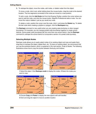 Editing Objects

        3. To reshape the object, move the nodes, add nodes, or delete nodes from the object.

           To move a node, click it and, while holding down the mouse button, drag the node to the desired
           location. The line segments connected to the node are moved to a new position.

           To add a node, click the Add Node tool from the Drawing Toolbar, position the cursor where you
           want to add the node, and click the mouse button. MapInfo Professional adds a node. You can
           move this node or delete it, just as you would any node.

           To delete a node, position the cursor over the node, click it, and press the Delete key. To delete
           the last node when creating a polyline or polygon, click the Backspace key.

        The Reshape command is very useful when you are creating sales territories or other merged
        boundaries. For example, you are merging postal code boundaries together to create school
        districts. Some postal code boundaries fall into more than one school district. Use the Reshape
        command to reshape the school district to incorporate a section of a postal code boundary.


        Selecting Multiple Nodes
        Reshape mode allows you to easily select nodes of an existing object and copy and paste them,
        drag them to reshape the object, delete them, etc. To trace an existing object, we recommend that
        you use the autotrace feature, which is explained in the next section, Snap to Nodes. The following
        illustrations show how to copy the border between Kentucky and Indiana.



                                                  1



                                                  2




            1 Select the object. Click Reshape mode to display the nodes. 2 Select the nodes you
            want to copy.


                                                   3


                                                   4




            3 Choose Copy and Paste to display the new objects with edit handles.
            4 Click and drag the object to move to another location.




294                                                                                MapInfo Professional v. 9.0
 