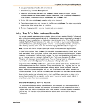 Chapter 8: Drawing and Editing Objects

        To reshape an object (such as the state of Kentucky):

        1. Select Kentucky to enable Reshape mode.

        2. Select the first node with the Select tool. Shift-click the last node to be copied. MapInfo
           Professional selects all nodes between following the shortest route. (To select all nodes except
           those between the shortest distance, use Ctrl-click with the Select tool.)

        3. On the Edit menu, click Copy to copy the nodes to the clipboard.

        4. Paste the duplicate nodes onto the map. On the File menu, click Paste. The object you copied is
           drawn on top of the original object as a polyline.

        5. To move the polyline click it and drag the polyline to a new location.


    Using “Snap To” to Select Nodes and Centroids
        You can use nodes to reshape an object and align objects with each another. MapInfo Professional
        refers to this process as snapping to a node. In the Map window, regions, polylines, lines, arcs and
        rectangles all have nodes that can be attached (or snapped) to each other. When the Snap mode is
        enabled, MapInfo Professional searches for nodes and centroids as you move around a window.
        MapInfo Professional automatically snaps the cursor to a node or centroid when the cursor comes
        within the snap tolerance of the node. The crosshairs display when the node is “snapped to”.

        Note: You can also use the snap to capability to snap to visible centroids in region objects.

        To toggle Snap to Nodes, press the S key. The Status Bar displays with the word “SNAP” when Snap
        mode is activated. When you activate the Snap mode, a circle displays around your cursor showing
        the size of the tolerance of the Snap mode in pixels. The S key acts like a toggle on/off switch. You
        can set the snap tolerance in pixels in the Map Window Preferences dialog box. The Snap
        Tolerance field allows you to specify a tolerance. If you set the snap tolerance to 3 pixels, whenever
        you move the cursor within 3 pixels of a node, the cursor will snap to the node.

        Snap mode works in the Map Window and Layout window (but not raster layers). It works with all
        MapInfo Professional tools in the Main and Drawing toolbars except Pan, Drag Map, and Text tool.
        Additionally, snap mode works on object types, including regions, points, multipoints, collection
        objects, lines and polylines, rectangles, and arcs. It is not available for text objects, ellipses, and
        rounded rectangles. You set the Snap in one window at a time and can save it with your workspace.

        Snap to Nodes applies to all selectable layers—this is useful if you are drawing an object in one
        layer and want to attach it to an object in another layer. If you do not want to snap to objects in
        certain layers, make those layers unselectable.


        Snap and Thin Settings Saved in Metadata
        The Snap and Thin settings remove self-intersections and overlaps in your data based on values
        you establish. When you complete your selections and entries in the Set Values for Node Snap &
        Thinning dialog box, MapInfo Professional saves these values to the table’s metadata. This allows
        the Snap and Thin changes to be retrieved after the table is saved or you have left MapInfo
        Professional.




User Guide                                                                                                295
 