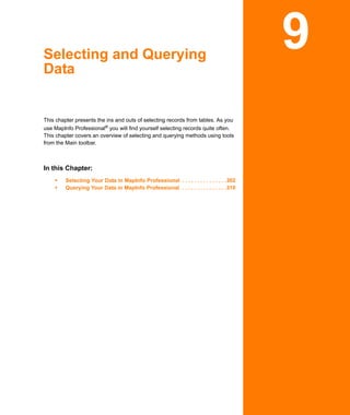 Selecting and Querying
Data
                                                                                        9
This chapter presents the ins and outs of selecting records from tables. As you
use MapInfo Professional® you will find yourself selecting records quite often.
This chapter covers an overview of selecting and querying methods using tools
from the Main toolbar.



In this Chapter:
         Selecting Your Data in MapInfo Professional . . . . . . . . . . . . . . .302
         Querying Your Data in MapInfo Professional . . . . . . . . . . . . . . .310
 