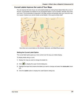 Chapter 2: What’s New in MapInfo Professional 9.0

    Curved Labels Improve the Look of Your Maps
        You can improve the look of your arc and polyline labels by making these labels follow the curve of
        the line. Curved labels can display for any arc/polyline feature, such as streets, railroads, ferry lines,
        and rivers. This functionality is supported in the Map window and persists when you move the map
        to a Layout, however you cannot create curved labels in the Layout window itself.




             Here there are curved labels on the Streets, Railroads, and WaterRivers layers.


        Setting the Curved Label Option
        The curved label option gives you more control over the way your labels display.

        To display labels along a curve:

        1. Display the map you want to change the labels for.


        2. Click       to display the Layer Control dialog box.

        3. Highlight the layer that contains the labels you want to change and select the AutoLabel check
           box.

        4. Click the Labels button to display the Label Options dialog box.




User Guide                                                                                                     31
 