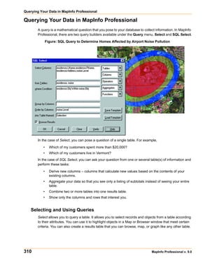 Querying Your Data in MapInfo Professional

Querying Your Data in MapInfo Professional
        A query is a mathematical question that you pose to your database to collect information. In MapInfo
        Professional, there are two query builders available under the Query menu, Select and SQL Select.

               Figure: SQL Query to Determine Homes Affected by Airport Noise Pollution




        In the case of Select, you can pose a question of a single table. For example,

           •     Which of my customers spent more than $20,000?
           •     Which of my customers live in Vermont?
        In the case of SQL Select, you can ask your question from one or several table(s) of information and
        perform these tasks:

           •     Derive new columns – columns that calculate new values based on the contents of your
                 existing columns.
           •     Aggregate your data so that you see only a listing of subtotals instead of seeing your entire
                 table.
           •     Combine two or more tables into one results table.
           •     Show only the columns and rows that interest you.


    Selecting and Using Queries
        Select allows you to query a table. It allows you to select records and objects from a table according
        to their attributes. You can use it to highlight objects in a Map or Browser window that meet certain
        criteria. You can also create a results table that you can browse, map, or graph like any other table.




310                                                                                  MapInfo Professional v. 9.0
 