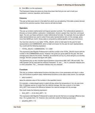 Chapter 9: Selecting and Querying Data

        6. Click OK to run the expression.

        The Expression dialog box gives you three drop-down lists that you can use to build your
        expression: columns, operators, and functions.


        Columns
        This pop up lists every column in the table from which you are selecting. If the table contains derived
        columns from previous queries, those columns will also be listed.


        Operators
        This pop up contains mathematical and logical operation symbols. The mathematical operators in
        this pop up include addition, subtraction, multiplication, division, greater than, less than, and equal
        signs. You can use these symbols to create mathematical formulas. For example, from your table of
        sales representatives you want to select those sales representatives who, on the average, gross
        more than $2000 per month. Gross sales is computed by adding together sales and commission.

        You have two columns in your table: TOTAL_SALES, which is total sales for the year for each
        representative and COMMISSION, which is total commission for the year for each representative.
        You could build the following expression:

        •    (TOTAL_SALES + COMMISSION) / 12 < 2000
        This expression tells MapInfo Professional to add the number in the TOTAL_SALES column with the
        number in the COMMISSION column. However, this gives you gross sales for the year. We want
        average gross sales for the month. Therefore, we divide the sum by 12, which will give us a monthly
        average. We then compare that figure with 2000.

        The Operators pop up also includes logical operators conjunctions AND, NOT, OR and LIKE. The
        LIKE operator can be used with two wildcard characters: ‘%’ and ‘_’. The ‘%’ character matches zero
        or more characters. The ‘_’ character matches only one character.


        Functions
        This pop up contains mathematical functions that take one or more parameters and return a value.
        You use functions to perform basic mathematical functions on the data in that column. For example:

        •    abs(<number>)
        takes the absolute value of the numbers in the specified column.

        For example, a meteorologist wants to select all days where the temperature in her city was more
        than 10 degrees warmer or cooler than the national average. She has a column in her table,
        AVG_DIFF, that contains the difference between the national average and city average.

        She could create the following expression:

        •    AVG_DIFF < –10 Or AVG_DIFF > 10
        This expression tells MapInfo Professional to select all records that have an average difference less
        than -10 or greater than +10. However, she could also create the following expression:

        •    abs(AVG_DIFF) > 10



User Guide                                                                                                317
 