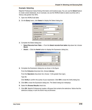 Chapter 9: Selecting and Querying Data

        Example: Selecting
        MapInfo Professional makes finding information and locations easy. You can use the Select feature
        to create subset databases. As an example, we use the WORLD table to select countries with a
        literacy rate greater than 90%.

        1. Open the WORLD.tab table.

        2. On the Query menu, click Select to display the Select dialog box.




        3. Complete the Select dialog box:
             •   Select Records from Table — From the Select records from table drop-down list, choose
                 World.
             •   Assist — Click the Assist button to display the Expression dialog box.




        4. Complete the Expression dialog box as shown in the figure:
             From the Columns drop-down list, choose Literacy.

             From the Operators drop-down list, choose > (the greater than sign).

             Type 90.

             Click Verify to confirm the syntax of your expression. Click OK to close the Verify dialog box.

        5. Click OK to close the Expression dialog box. The Select dialog box redisplays.

        6. Select the Browse Results check box.

        7. Click OK. MapInfo Professional creates a Browser that contains the selections. Notice that the
           selections display in both the World map and Browser.




User Guide                                                                                                319
 