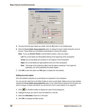 Major Features and Enhancements




       5. To ensure that the layer labels are visible, click the On button in the Visibility pane.

       6. Click the Curve labels along segments option to display the layer’s labels along the curve of
          the line. These labels are anti-aliased automatically to improve the display.
          Note: If you use Anchor Points to set the label’s position, when you select:

              Left, the curved labels are left-justified starting at the beginning of the arc/polyline

              Center, the curved labels are centered on the midpoint of the arc/polyline

              Right, the curved labels are right-justified at the end of the arc/polyline
              Note: The length of the polyline(s) affect how the label is positioned. The longer the
                    polyline(s), the more predictably the labels display.

       7. Click OK to save this option and OK again to display the new label(s).


       Editing Curved Labels
       All of the editable properties of curved labels are supported in the workspace.

       You can use the Label tool on the Main toolbar to move curved labels. Make sure you have already
       selected the Curve labels along segments option in the Label Options dialog box for the layer you
       want to change. In these instructions, we use the term line to mean polyline or arc segment.


       1. Click       on the Main toolbar to display the Layer Control dialog box.

       2. Highlight the layer you want to move the labels for in the list.

       3. Select the Selectable check box in this layer.

       4. Click OK to redisplay the Map window.




32                                                                                   MapInfo Professional v. 9.0
 