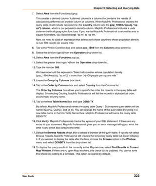Chapter 9: Selecting and Querying Data

        7. Select Area from the Functions popup.

             This creates a derived column. A derived column is a column that contains the results of
             calculations performed on another column or columns. When MapInfo Professional creates the
             query table, it will include two columns: the Country column and the pop_1994/Area(obj, “sq
             mi”) column, which is our population density column. MapInfo Professional includes a units
             statement with all geographic functions. If you wanted MapInfo Professional to return the area in
             square kilometers, you would change “sq mi” to “sq km.”

             Now, we need to build an expression that selects only those countries whose population density
             is over 500 people per square mile.

        8. Tab to the Where Condition box and select pop_1994 from the Columns drop-down list.

        9. Select the division sign (/) from the Operators drop-down list.

        10. Select Area from the Functions pop up.

        11. Select the greater than sign (>) from the Operators drop-down list.

        12. Type the number 500.

             We have now built the expression “Select all countries whose population density
             (pop_1994/Area(obj, “sq mi”)) is more than (>) 500 people per square mile.”

        13. Leave the Group by Columns box blank.

        14. Tab to the Order by Columns box and select Country from the Columns list.

             The Order by Columns box allows you to specify the order the records in the query table will
             display. By selecting Country, MapInfo Professional will list the records in alphabetical order,
             according to country name.

        15. Tab to the Into Table Named box and type DENSITY.

             By default, MapInfo Professional names the query table Query1. Subsequent query tables will be
             named Query2, Query3, and so on. You can change the name of the query table by typing in a
             new table name in the Into Table Named box. MapInfo Professional will name the query table
             DENSITY.

        16. Click Verify. MapInfo Professional checks the syntax of your SQL statement. If there are any
            errors in your statement, MapInfo Professional gives you an error message telling you what the
            error is and which box contains the error.

        17. Select the Browse Results check box to create a Browser of the query table. If you do not select
            Browse Results, MapInfo Professional still creates the temporary query table but doesn’t display
            it. If you wanted to display the table after the face, choose the Browse option in the Window
            menu and select DENSITY from the drop-down list.

        18. To display the query results in the currently active Map window, select Find Results in Current
            Map Window. If there are no open Map windows, this check box is disabled. You cannot save
            this check box setting to a template. This option is cleared by default.




User Guide                                                                                                323
 