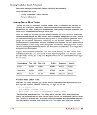 Querying Your Data in MapInfo Professional

        Geographic operators are particularly useful in conjunction with subselects.

        Additional related help topics:

           •   Joining Tables by the Order of the Rows
           •   Performing Subselects


    Joining Two or More Tables
        Typically, you store your information in several different tables. You have your own data files, and
        you may also have various databases of statistical information that you purchased from MapInfo
        Professional. SQL Select allows you to create relational joins so that you can bring information from
        these various tables together into a single results table.

        When you want to join two tables, you must determine whether one of the columns in the first table
        contains values that match one of the columns in the second table. Imagine that you have a table of
        counties that has demographic information--the population of people in various age ranges, ethnic
        groups, and occupational categories in each county. You may also have a database containing
        information about customer orders. You want to examine these two tables and see if certain kinds of
        orders come from counties having certain demographic characteristics. Perhaps you want to select
        counties according to combinations of orders and demographic characteristics. To do this you have
        to be able to join the two tables.

        Suppose the counties table contains the name of the county. Similarly, one of the columns in the
        order table contains the name of the county in which the order originated. Thus, these two tables
        have one field in common, the county name. MapInfo Professional can use that common field to join
        the two tables.


         CountyName         Pop_1980      Pop_1990             Order #      Customer        County

         Foster             23,789        27,135             478001         Francis        Foster

         Williamette        35,456        34,846             478002         James          Foster

         Mason              147,101       151,201            478003         Wickwire       Mason


        Counties Table Orders Table
        Within the SQL Select dialog box, you use the Where Condition field to tell MapInfo Professional
        how to join the two tables. The SQL Select dialog box might look like this:

           Select Columns: *
           From Tables: Counties, Orders
           Where Condition: Counties.CountyName = Orders.County
        The order of the table names (in the From Tables field) is important. If both tables contain map
        objects, the results table will only retain the map objects from the first table listed in the From Tables
        field. Furthermore, when the query is complete, MapInfo Professional automatically selects some or
        all of the rows from whichever table is listed first in the From Tables field. Thus, in the preceding




334                                                                                    MapInfo Professional v. 9.0
 