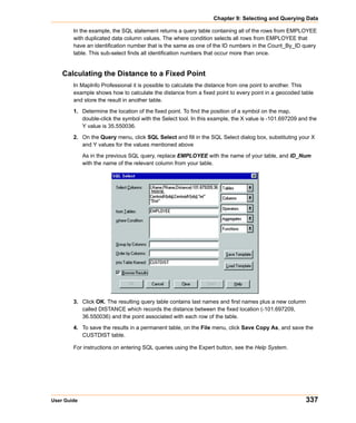 Chapter 9: Selecting and Querying Data

        In the example, the SQL statement returns a query table containing all of the rows from EMPLOYEE
        with duplicated data column values. The where condition selects all rows from EMPLOYEE that
        have an identification number that is the same as one of the ID numbers in the Count_By_ID query
        table. This sub-select finds all identification numbers that occur more than once.


    Calculating the Distance to a Fixed Point
        In MapInfo Professional it is possible to calculate the distance from one point to another. This
        example shows how to calculate the distance from a fixed point to every point in a geocoded table
        and store the result in another table.
        1. Determine the location of the fixed point. To find the position of a symbol on the map,
           double-click the symbol with the Select tool. In this example, the X value is -101.697209 and the
           Y value is 35.550036.

        2. On the Query menu, click SQL Select and fill in the SQL Select dialog box, substituting your X
           and Y values for the values mentioned above

             As in the previous SQL query, replace EMPLOYEE with the name of your table, and ID_Num
             with the name of the relevant column from your table.




        3. Click OK. The resulting query table contains last names and first names plus a new column
           called DISTANCE which records the distance between the fixed location (-101.697209,
           36.550036) and the point associated with each row of the table.

        4. To save the results in a permanent table, on the File menu, click Save Copy As, and save the
           CUSTDIST table.

        For instructions on entering SQL queries using the Expert button, see the Help System.




User Guide                                                                                             337
 