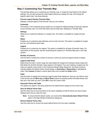 Chapter 10: Creating Thematic Maps, Legends, and Other Maps

    Step 3: Customizing Your Thematic Map
        The last step allows you to customize your thematic map, or create the map based on the default
        settings. You can also preview the map's legend before you display the map, and change the
        legend's label order. Use these features:

        Preview Legend Sample (Thematic Map)
        Displays a sample legend of the thematic map you are creating.
        Customize
        The buttons in the Customize group enable you to change the default settings of particular aspects
        of your thematic map. For more information see the Help topic, Modifying A Thematic Map.
        Settings
        Allows you to customize settings on a ranged map. This option is available for ranged and grid
        maps.
        Styles
        Enables you to customize style attributes such as color and size. This option is available for ranged,
        pie, bar, and individual value maps.
        Legend
        Enables you to customize your legend. This option is available for all types of thematic maps. For
        instructions on this process, see the Customizing the Legend of a Thematic Map topic in the Help
        System.
        Number of Columns
        Use this field to indicate the number of columns in which you want the legend entries to display.
        Legend Label Order
        Determines the order in which range and value labels (for ranged and individual values maps) and
        field labels (for all other thematic maps) appear in the legend. If you are creating a ranged map, the
        order you specify is also shown in the Customize Range Styles dialog box. Use these entries to
        indicate whether the legend entries should display in Ascending or Descending or alphabetical
        order. Click Custom to select a custom label order and to enable the Order button.
        Order
        Use this button to display the Customize Legend Label Order dialog box. Here you can click an entry
        in the list and use the Move Up and Move Down buttons to properly position the label entries until
        they are in the order you want. Click OK to save the custom order.
        Associate Theme with Table
        The options you select in this group determine the default theme display for the current map.
        Save As Default Theme View
        Use this check box to save this theme to the map’s metadata so that the theme you have chosen
        displays each time you open the map.
             Note: To ensure that this feature works, you must set the Automatically Open Default Theme
                   option in the Map Window Preferences dialog box.
        Remove Default Theme View
        Use this check box to remove the saved default theme from the map’s metadata.




User Guide                                                                                               359
 