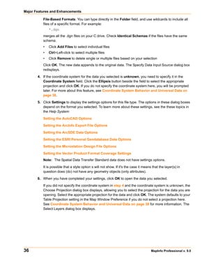 Major Features and Enhancements

          File-Based Formats: You can type directly in the Folder field, and use wildcards to include all
          files of a specific format. For example:
              *.dgn
          merges all the .dgn files on your C drive. Check Identical Schemas if the files have the same
          schema.
          •   Click Add Files to select individual files
          •   Ctrl+Left-click to select multiple files
          •   Click Remove to delete single or multiple files based on your selection
          Click OK. The new data appends to the original data. The Specify Data Input Source dialog box
          redisplays.

       4. If the coordinate system for the data you selected is unknown, you need to specify it in the
          Coordinate System field. Click the Ellipsis button beside the field to select the appropriate
          projection and click OK. If you do not specify the coordinate system here, you will be prompted
          later. For more about this feature, see Coordinate System Behavior and Universal Data on
          page 38.

       5. Click Settings to display the settings options for this file type. The options in these dialog boxes
          depend on the format you selected. To learn more about these settings, see the these topics in
          the Help System:

          Setting the AutoCAD Options

          Setting the ArcInfo Export File Options

          Setting the ArcSDE Data Options

          Setting the ESRI Personal Geodatabase Data Options

          Setting the Microstation Design File Options

          Setting the Vector Product Format Coverage Settings
          Note: The Spatial Data Transfer Standard data does not have settings options.
          It is possible that a style option s will not show. If it's the case it means that the layer(s) in
          question does (do) not have any geometry objects (only attributes).

       6. When you have completed your settings, click OK to open the data you selected.

          If you did not specify the coordinate system in step 4 and the coordinate system is unknown, the
          Choose Projection dialog box displays, allowing you to select the projection for the data you are
          opening. Select the appropriate projection for the data and click OK. The system defaults to your
          Table Projection setting in the Map Window Preference if you do not select a projection here.
          See Coordinate System Behavior and Universal Data on page 38 for more information. The
          Select Layers dialog box displays.




36                                                                                     MapInfo Professional v. 9.0
 