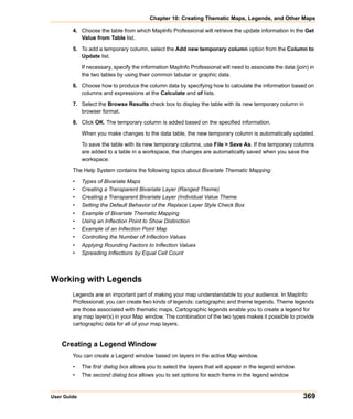 Chapter 10: Creating Thematic Maps, Legends, and Other Maps

        4. Choose the table from which MapInfo Professional will retrieve the update information in the Get
           Value from Table list.

        5. To add a temporary column, select the Add new temporary column option from the Column to
           Update list.

             If necessary, specify the information MapInfo Professional will need to associate the data (join) in
             the two tables by using their common tabular or graphic data.

        6. Choose how to produce the column data by specifying how to calculate the information based on
           columns and expressions at the Calculate and of lists.

        7. Select the Browse Results check box to display the table with its new temporary column in
           browser format.

        8. Click OK. The temporary column is added based on the specified information.

             When you make changes to the data table, the new temporary column is automatically updated.

             To save the table with its new temporary columns, use File > Save As. If the temporary columns
             are added to a table in a workspace, the changes are automatically saved when you save the
             workspace.

        The Help System contains the following topics about Bivariate Thematic Mapping:

        •    Types of Bivariate Maps
        •    Creating a Transparent Bivariate Layer (Ranged Theme)
        •    Creating a Transparent Bivariate Layer (Individual Value Theme
        •    Setting the Default Behavior of the Replace Layer Style Check Box
        •    Example of Bivariate Thematic Mapping
        •    Using an Inflection Point to Show Distinction
        •    Example of an Inflection Point Map
        •    Controlling the Number of Inflection Values
        •    Applying Rounding Factors to Inflection Values
        •    Spreading Inflections by Equal Cell Count



Working with Legends
        Legends are an important part of making your map understandable to your audience. In MapInfo
        Professional, you can create two kinds of legends: cartographic and theme legends. Theme legends
        are those associated with thematic maps. Cartographic legends enable you to create a legend for
        any map layer(s) in your Map window. The combination of the two types makes it possible to provide
        cartographic data for all of your map layers.


    Creating a Legend Window
        You can create a Legend window based on layers in the active Map window.

        •    The first dialog box allows you to select the layers that will appear in the legend window
        •    The second dialog box allows you to set options for each frame in the legend window


User Guide                                                                                                  369
 