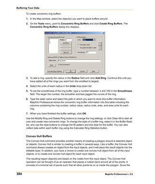 Buffering Your Data

        To create concentric ring buffers:

        1. In the Map window, select the object(s) you want to place buffers around.

        2. On the Tools menu, point to Concentric Ring Buffers and click Create Ring Buffers. The
           Concentric Ring Buffers dialog box displays.




        3. To add a ring, specify the radius in the Radius field and click Add Ring. Continue this until you
           have added all of the rings you want from the smallest to largest.

        4. Select the units of each radius in the Units drop-down list.

        5. To set the smoothness of the ring buffer, type a number between 3 and 100 in the Smoothness
           field. The larger the number, the smoother and less jagged the curves of the ring.

        6. Type the table name and select the path in which you want to store this buffer information.
           MapInfo Professional stores the concentric ring buffer information into this table including the
           columns containing the ring number, radius value, radius units, area, and area units for each
           ring.

        7. When you have finished the buffer settings, click OK.

        Use the Modify Ring and Delete Ring buttons to change the ring settings, or click Clear All to start all
        over and create new concentric rings. To change the style of a buffer ring, select it in the Buffer Radii
        list, and use the style buttons to change the fill pattern and line style for the buffer. You can also
        collect data within each buffer ring using the Calculate Ring Statistics button.


        Convex Hull Buffers
        The Convex Hull command provides another means of creating a polygon around a selected object
        or objects. Convex Hull is similar to creating a buffer in several ways. Like a buffer, the Convex Hull
        command always creates an object from the input objects, and it will place the result objects into the
        editable layer. In addition, you have a choice to create one convex hull object from all of the input
        objects, or to create one convex hull object for each input object.

        The resulting region object(s) are based on the nodes from the input object. The Convex Hull
        operation can be thought of as an operator that places a rubber band around all of the points. It
        consists of a minimal set of points such that all other points lie on or inside the polygon. Since the


384                                                                                   MapInfo Professional v. 9.0
 