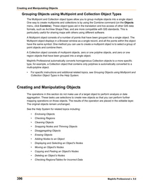 Creating and Manipulating Objects

    Grouping Objects using Multipoint and Collection Object Types
        The Multipoint and Collection object types allow you to group multiple objects into a single object.
        One way to create multipoints and collections is by using the Combine command (on the Objects
        menu, click Combine). These object types aid in the translation and live access of other GIS data
        formats, such as ArcView Shape Files, and are more compatible with GIS standards. This is
        particularly useful for sharing maps with others using different software.

        A Multipoint object consists of a number of points that have been grouped into a single object. The
        Multipoint object displays in a Browser window as a single record, and all the points within the object
        have the same symbol. One method you can use to create a multipoint object is to select a group of
        point objects and combine them.
        A Collection object consists of multipoint objects, zero or one polyline objects, and zero or one
        region objects that have been grouped into a single object.

        MapInfo Professional automatically converts homogeneous Collection objects to a more specific
        type, for example, a Collection object that contains only polylines is automatically converted to a
        multi-polyline object.

        •   For specific instructions and additional related topics, see Grouping Objects using Multipoint and
            Collection Object Types in the Help System.



Creating and Manipulating Objects
        The operations in this section do not make use of a target object to perform analysis or data
        aggregation. These tasks use selections to create new objects so that you can perform further
        mapping operations on those objects. The results of the operation are placed in the editable layer.
        The original objects remain unchanged.

        See the Help System for related topics including:

            •   Enclosing Objects
            •   Checking Regions
            •   Cleaning Objects
            •   Snapping Nodes and Thinning Objects
            •   Disaggregating Objects
            •   Erasing Objects
            •   Adding Nodes to an Object
            •   Displaying and Selecting an Object's Nodes
            •   Moving an Object's Nodes
            •   Copying and Pasting an Object's Nodes
            •   Deleting an Object’s Nodes
            •   Checking Regions/Tables for Incorrect Data




396                                                                                 MapInfo Professional v. 9.0
 