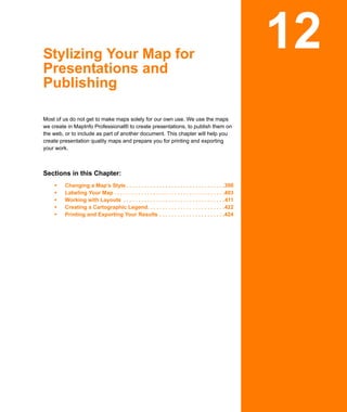 Stylizing Your Map for
Presentations and
                                                                                                         12
Publishing

Most of us do not get to make maps solely for our own use. We use the maps
we create in MapInfo Professional® to create presentations, to publish them on
the web, or to include as part of another document. This chapter will help you
create presentation quality maps and prepare you for printing and exporting
your work.



Sections in this Chapter:
        Changing a Map’s Style . . . . . . . . . . . . . . . . . . . . . . . . . . . . . . . . .398
        Labeling Your Map . . . . . . . . . . . . . . . . . . . . . . . . . . . . . . . . . . . . .403
        Working with Layouts . . . . . . . . . . . . . . . . . . . . . . . . . . . . . . . . . .411
        Creating a Cartographic Legend. . . . . . . . . . . . . . . . . . . . . . . . . .422
        Printing and Exporting Your Results . . . . . . . . . . . . . . . . . . . . . .424
 