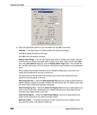 Labeling Your Map




       2. Select the appropriate options for your new labels and click OK to save them.

          Visibility — Use these options to indicate whether this label should display.

          Click On to display the labels for this layer.

          Click Off to hide the labels for this layer.

          Display within Range — You can also display labels within a specified zoom range, much the
          same way that you display map layers within a certain zoom range. Select a layer, click Label,
          and in the Label Options dialog box, click the Display within range button. This activates the
          Min. and Max zoom boxes. Fill in the minimum and maximum zoom distances in the appropriate
          boxes.

          When labeling a dense table of streets such as a StreetPro Display layer, only a few of the
          streets will be labeled when the map is zoomed out.

          The check boxes on the right side of the Visibility group control which labels display and
          determine how they appear on the map.

          Allow Duplicate Text — Select the Allow Duplicate Text check box to allow duplicate labels for
          different objects to display, for example, Portland, OR and Portland, ME. This option is also used
          with street maps to label street segments individually.

          Allow Overlapping Text — Select the Allow Overlapping Text check box to allow labels to be
          drawn on top of each other. Some labels do not display because they overlap labels that are
          have been given higher priority on the map.

          Label Partial Objects — Select the Label Partial Objects check box to label polylines and
          objects whose centroids are not visible in the Map window.

          Maximum Labels — To specify the maximum number of labels you want to display on your
          map, type the number in the Maximum labels box.



406                                                                              MapInfo Professional v. 9.0
 