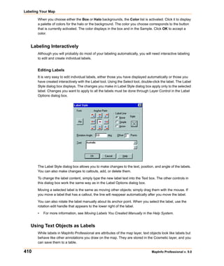 Labeling Your Map

       When you choose either the Box or Halo backgrounds, the Color list is activated. Click it to display
       a palette of colors for the halo or the background. The color you choose corresponds to the button
       that is currently activated. The color displays in the box and in the Sample. Click OK to accept a
       color.


   Labeling Interactively
       Although you will probably do most of your labeling automatically, you will need interactive labeling
       to edit and create individual labels.


       Editing Labels
       It is very easy to edit individual labels, either those you have displayed automatically or those you
       have created interactively with the Label tool. Using the Select tool, double-click the label. The Label
       Style dialog box displays. The changes you make in Label Style dialog box apply only to the selected
       label. Changes you want to apply to all the labels must be done through Layer Control in the Label
       Options dialog box.
           .




       The Label Style dialog box allows you to make changes to the text, position, and angle of the labels.
       You can also make changes to callouts, add, or delete them.

       To change the label content, simply type the new label text into the Text box. The other controls in
       this dialog box work the same way as in the Label Options dialog box.

       Moving a selected label is the same as moving other objects; simply drag them with the mouse. If
       you move a label that has a callout, the line will reappear automatically after you move the label.

       You can also rotate the label manually about its anchor point. When you select the label, use the
       rotation edit handle that appears to the lower right of the label.

       •   For more information, see Moving Labels You Created Manually in the Help System.


   Using Text Objects as Labels
       While labels in MapInfo Professional are attributes of the map layer, text objects look like labels but
       behave like other annotations you draw on the map. They are stored in the Cosmetic layer, and you
       can save them to a table.

410                                                                                 MapInfo Professional v. 9.0
 
