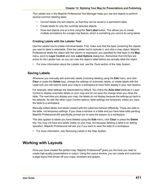 Chapter 12: Stylizing Your Map for Presentations and Publishing

        The Labeler tool in the MapInfo Professional Tool Manager helps you use text objects to perform
        several common labeling tasks:

             •   Convert labels into text objects, so that they can be saved in a permanent table.
             •   Create labels for only the currently-selected objects.
             •   Draw text objects one at a time using the Text Label button. This allows you to create
                 multiple annotations for a single map feature, which is something you cannot do using labels.


        Creating Labels with the Labeler Tool
        Use the Labeler tool to create individual labels. First, make sure that the layer containing the objects
        you want to label is selectable. Click the Labeler tool to activate it, and click a map object. MapInfo
        Professional labels the object with the column or expression you specified for that layer in the Map
        menu, point to Layer Control and click Label Options dialog box. Remember that InfoTips are
        active for the Labeler tool, so you can view the object’s label before you actually label the object.

        •    For more information about the Labeler tool, see the Tools section of the Help System.


    Saving Labels
        Whenever you manually edit automatic labels (including deleting using the Edit menu, and click
        Clear or press the Delete key), change the settings on automatic labels, or create labels with the
        Label tool, you will need to save your map to a workspace to have them display in your next session.

        For example, label settings are deactivated by default. You check the Auto label attribute in Layer
        Control to display automatic labels on your map and do not save the change when you close the
        table. The next time you display your map, the labels do not display because the settings go back to
        the defaults. As with the other Layer Control options, label settings are temporary unless you save
        the table to a workspace.

        Manually edited labels and labels created with the Label tool behave differently. These are edits to
        the table, not temporary settings. If you close a window or a table and you have label edits pending,
        MapInfo Professional will specifically prompt you to save the session to a workspace.

        This also applies to labels you have deleted using the Edit menu, click Clear or press the Delete
        key. You may not have any labels visible on your map, but because deleting a label is an editing
        operation, MapInfo Professional will ask you if you want to save the edits to a workspace.

        •    For more information, see Removing Labels in the Help System.



Working with Layouts
        Once you have created the perfect map, MapInfo Professional® gives you the tools you need to
        create high-quality presentations or output. Using the Layout window, you can create and customize
        a page layout that shows off your maps, browsers and graphs.




User Guide                                                                                                 411
 