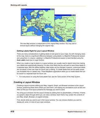 Working with Layouts




           The new Map window is independent of the original Map window. You may add or
           remove layers without changing the original map.


       Getting Labels Right for your Layout Window
       There are many considerations in getting labels to look good on your maps. As with changing views
       of the map, there is a significant difference between using labels in a MapInfo Professional session
       and using them in a layout. Labeling in a MapInfo Professional session is best handled using the
       Auto Label check box in Layer Control.

       When you create a map to place in a Layout window, you usually need to spend more time making
       your labels look aesthetically pleasing. It is also more likely that you will want to save these labels to
       a separate layer. With the default labeling, label styles can be changed; however, customized labels
       are not saved in their own layer for future use or editing. To create labels that can be easily saved,
       use Autolabel.mbx or Labeler.mbx. These MapBasic applications allow you to create labels that can
       be saved to a separate layer for future use.

       •   For instructions on using the AutoLabeler tool, see the Tools section of the Help System.


   Creating a Layout Window
       Creating a layout involves adding your Map, Legend, Graph, and Browser windows to the Layout
       window, positioning these items where you want them, and adding any annotations such as text and
       titles so that your final layout presents the message you want to send.

       You bring your windows into the Layout window by adding them to placeholders, or frames. A frame
       is a graphic object through which you can view a window. Each frame may contain the contents of
       one Map, Graph, Browser, or Legend window.

       First, decide what you want to put in the Layout window. You can choose whether you want to
       display all, some, or none of your open windows.




416                                                                                  MapInfo Professional v. 9.0
 