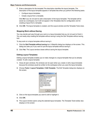 Major Features and Enhancements

       7. Enter a description for the template.This description identifies the layout template. The
          description of the layout template appears in template lists when you perform the following tasks:
          •   Configure layout templates.
          •   Create a layout from a template.
          Click No if you do not want to add a description of the layout template. The template will be
          saved as a workspace, but it will not appear in the Templates lists for configuration and for
          creating a layout from a template.

       8. Click OK. The layout template is created, and the Layout window and the Template Tools close.


       Stopping Work without Saving
       You may decide part way through your work on a layout template that you do not want to finish it.
       You can easily stop creating the template without saving it using the Quit Template without saving
       tool.

       To stop work on a layout template without saving it:

       1. Click the Quit Template without saving tool. A MapInfo dialog box displays on the screen. This
          dialog box asks you if you want to quit the layout template without saving it.

       2. Click Yes. The Layout window closes without saving the layout template.


       Editing Layout Templates
       Editing a layout template enables you to make changes to a layout template that you’ve already
       created. To edit a layout template:

       1. Close all open windows. No windows can be open when you create or edit a layout template
          because the windows would be written to the workspace when you save the layout template.

       2. Choose Tools > Layout Templates > Edit Template. The Edit Template dialog box displays on
          the screen.




       3. Click on the layout template you want to edit to highlight it.

       4. Click OK.

       5. The Layout window opens using the selected layout template. The Template Tools toolbar also
          displays on the screen.




46                                                                               MapInfo Professional v. 9.0
 