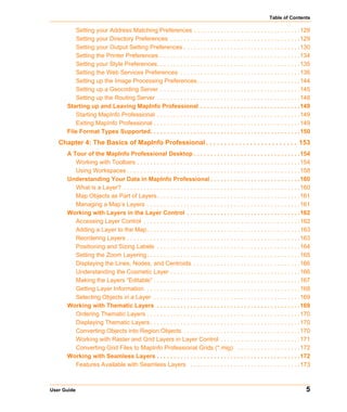Table of Contents

         Setting your Address Matching Preferences . . . . . . . . . . . . . . . . . . . . . . . . . . . . . . . .129
         Setting your Directory Preferences . . . . . . . . . . . . . . . . . . . . . . . . . . . . . . . . . . . . . . .129
         Setting your Output Setting Preferences . . . . . . . . . . . . . . . . . . . . . . . . . . . . . . . . . . .130
         Setting the Printer Preferences . . . . . . . . . . . . . . . . . . . . . . . . . . . . . . . . . . . . . . . . . .134
         Setting your Style Preferences. . . . . . . . . . . . . . . . . . . . . . . . . . . . . . . . . . . . . . . . . . .135
         Setting the Web Services Preferences . . . . . . . . . . . . . . . . . . . . . . . . . . . . . . . . . . . .136
         Setting up the Image Processing Preferences. . . . . . . . . . . . . . . . . . . . . . . . . . . . . . .144
         Setting up a Geocoding Server . . . . . . . . . . . . . . . . . . . . . . . . . . . . . . . . . . . . . . . . . .145
         Setting up the Routing Server . . . . . . . . . . . . . . . . . . . . . . . . . . . . . . . . . . . . . . . . . . .148
      Starting up and Leaving MapInfo Professional . . . . . . . . . . . . . . . . . . . . . . . . . . . . . .149
         Starting MapInfo Professional . . . . . . . . . . . . . . . . . . . . . . . . . . . . . . . . . . . . . . . . . . .149
         Exiting MapInfo Professional . . . . . . . . . . . . . . . . . . . . . . . . . . . . . . . . . . . . . . . . . . . .149
      File Format Types Supported. . . . . . . . . . . . . . . . . . . . . . . . . . . . . . . . . . . . . . . . . . . . .150
   Chapter 4: The Basics of MapInfo Professional . . . . . . . . . . . . . . . . . . . . . . . . . 153
      A Tour of the MapInfo Professional Desktop . . . . . . . . . . . . . . . . . . . . . . . . . . . . . . . .154
         Working with Toolbars . . . . . . . . . . . . . . . . . . . . . . . . . . . . . . . . . . . . . . . . . . . . . . . . .154
         Using Workspaces . . . . . . . . . . . . . . . . . . . . . . . . . . . . . . . . . . . . . . . . . . . . . . . . . . . .158
      Understanding Your Data in MapInfo Professional . . . . . . . . . . . . . . . . . . . . . . . . . . .160
         What is a Layer? . . . . . . . . . . . . . . . . . . . . . . . . . . . . . . . . . . . . . . . . . . . . . . . . . . . . .160
         Map Objects as Part of Layers. . . . . . . . . . . . . . . . . . . . . . . . . . . . . . . . . . . . . . . . . . .161
         Managing a Map’s Layers . . . . . . . . . . . . . . . . . . . . . . . . . . . . . . . . . . . . . . . . . . . . . .161
      Working with Layers in the Layer Control . . . . . . . . . . . . . . . . . . . . . . . . . . . . . . . . . .162
         Accessing Layer Control . . . . . . . . . . . . . . . . . . . . . . . . . . . . . . . . . . . . . . . . . . . . . . .162
         Adding a Layer to the Map . . . . . . . . . . . . . . . . . . . . . . . . . . . . . . . . . . . . . . . . . . . . . .163
         Reordering Layers . . . . . . . . . . . . . . . . . . . . . . . . . . . . . . . . . . . . . . . . . . . . . . . . . . . .163
         Positioning and Sizing Labels . . . . . . . . . . . . . . . . . . . . . . . . . . . . . . . . . . . . . . . . . . .164
         Setting the Zoom Layering . . . . . . . . . . . . . . . . . . . . . . . . . . . . . . . . . . . . . . . . . . . . . .165
         Displaying the Lines, Nodes, and Centroids . . . . . . . . . . . . . . . . . . . . . . . . . . . . . . . .166
         Understanding the Cosmetic Layer . . . . . . . . . . . . . . . . . . . . . . . . . . . . . . . . . . . . . . .166
         Making the Layers “Editable” . . . . . . . . . . . . . . . . . . . . . . . . . . . . . . . . . . . . . . . . . . . .167
         Getting Layer Information . . . . . . . . . . . . . . . . . . . . . . . . . . . . . . . . . . . . . . . . . . . . . .168
         Selecting Objects in a Layer . . . . . . . . . . . . . . . . . . . . . . . . . . . . . . . . . . . . . . . . . . . .169
      Working with Thematic Layers . . . . . . . . . . . . . . . . . . . . . . . . . . . . . . . . . . . . . . . . . . .169
         Ordering Thematic Layers . . . . . . . . . . . . . . . . . . . . . . . . . . . . . . . . . . . . . . . . . . . . . .170
         Displaying Thematic Layers . . . . . . . . . . . . . . . . . . . . . . . . . . . . . . . . . . . . . . . . . . . . .170
         Converting Objects into Region Objects . . . . . . . . . . . . . . . . . . . . . . . . . . . . . . . . . . .170
         Working with Raster and Grid Layers in Layer Control . . . . . . . . . . . . . . . . . . . . . . . .171
         Converting Grid Files to MapInfo Professional Grids (*.mig) . . . . . . . . . . . . . . . . . . .172
      Working with Seamless Layers . . . . . . . . . . . . . . . . . . . . . . . . . . . . . . . . . . . . . . . . . . .172
         Features Available with Seamless Layers . . . . . . . . . . . . . . . . . . . . . . . . . . . . . . . . .173



User Guide                                                                                                                         5
 