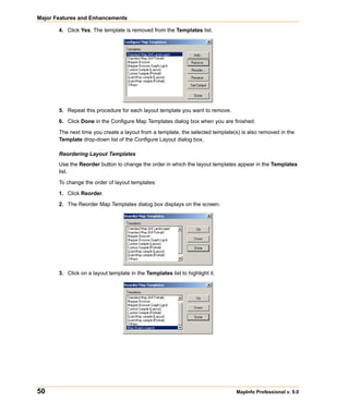 Major Features and Enhancements

       4. Click Yes. The template is removed from the Templates list.




       5. Repeat this procedure for each layout template you want to remove.

       6. Click Done in the Configure Map Templates dialog box when you are finished.

       The next time you create a layout from a template, the selected template(s) is also removed in the
       Template drop-down list of the Configure Layout dialog box.

       Reordering Layout Templates
       Use the Reorder button to change the order in which the layout templates appear in the Templates
       list.

       To change the order of layout templates:

       1. Click Reorder.

       2. The Reorder Map Templates dialog box displays on the screen.




       3. Click on a layout template in the Templates list to highlight it.




50                                                                              MapInfo Professional v. 9.0
 