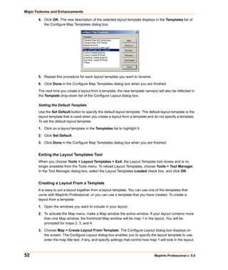 Major Features and Enhancements

       4. Click OK. The new description of the selected layout template displays in the Templates list of
          the Configure Map Templates dialog box.




       5. Repeat this procedure for each layout template you want to rename.
       6. Click Done in the Configure Map Templates dialog box when you are finished.

       The next time you create a layout from a template, the new template name(s) will also be reflected in
       the Template drop-down list of the Configure Layout dialog box.

       Setting the Default Template
       Use the Set Default button to specify the default layout template. The default layout template is the
       layout template that is used when you create a layout from a template and do not specify a template.
       To set the default layout template:

       1. Click on a layout template in the Templates list to highlight it.

       2. Click Set Default.

       3. Click Done in the Configure Map Templates dialog box when you are finished.


       Exiting the Layout Templates Tool
       When you choose Tools > Layout Templates > Exit, the Layout Template tool closes and is no
       longer available from the Tools menu. To reload Layout Templates, choose Tools > Tool Manager.
       In the Tool Manager dialog box, select the Layout Templates Loaded check box, and click OK.


       Creating a Layout From a Template
       It is easy to put a layout together from a layout template. You can use one of the templates that
       come with MapInfo Professional, or you can use a template that you have created. To create a
       layout from a template:

       1. Open the windows you want to include in your layout.

       2. To activate the Map menu, make a Map window the active window. If your layout contains more
          than one Map window, the frontmost Map window will be map 1 in the layout. You will be
          prompted for maps 2, 3, and 4.

       3. Choose Map > Create Layout From Template. The Configure Layout dialog box displays on
          the screen. The Configure Layout dialog box enables you to specify the layout template to use,
          enter the map title text, if any, and specify settings that control how map 1 will look in the layout.



52                                                                                   MapInfo Professional v. 9.0
 
