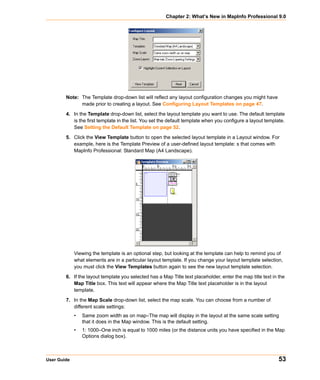 Chapter 2: What’s New in MapInfo Professional 9.0




        Note: The Template drop-down list will reflect any layout configuration changes you might have
              made prior to creating a layout. See Configuring Layout Templates on page 47.

        4. In the Template drop-down list, select the layout template you want to use. The default template
           is the first template in the list. You set the default template when you configure a layout template.
           See Setting the Default Template on page 52.

        5. Click the View Template button to open the selected layout template in a Layout window. For
           example, here is the Template Preview of a user-defined layout template: s that comes with
           MapInfo Professional: Standard Map (A4 Landscape).




             Viewing the template is an optional step, but looking at the template can help to remind you of
             what elements are in a particular layout template. If you change your layout template selection,
             you must click the View Templates button again to see the new layout template selection.

        6. If the layout template you selected has a Map Title text placeholder, enter the map title text in the
           Map Title box. This text will appear where the Map Title text placeholder is in the layout
           template.

        7. In the Map Scale drop-down list, select the map scale. You can choose from a number of
           different scale settings:
             •   Same zoom width as on map–The map will display in the layout at the same scale setting
                 that it does in the Map window. This is the default setting.
             •   1: 1000–One inch is equal to 1000 miles (or the distance units you have specified in the Map
                 Options dialog box).



User Guide                                                                                                   53
 
